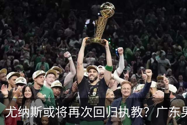 尤纳斯或将再次回归执教？广东男篮头号主帅人选出现变动，朱芳雨根本做不了主
