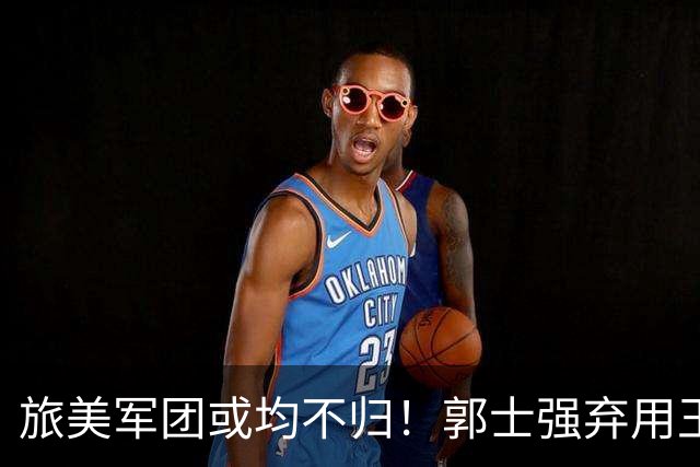 旅美军团或均不归！郭士强弃用王俊杰寒人心 就看赵睿周琦状态了