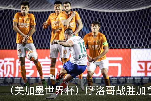（美加墨世界杯）摩洛哥战胜加拿大 连续两届世界杯闯入八强